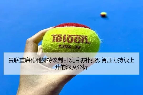曼联重启德利赫特谈判引发后防补强预算压力持续上升的深度分析