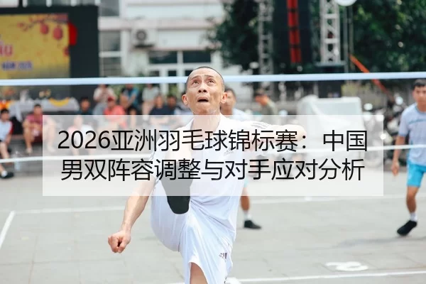 2026亚洲羽毛球锦标赛：中国男双阵容调整与对手应对分析